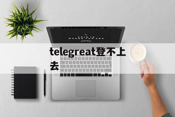 telegreat登不上去[telegram怎么登录不上去]