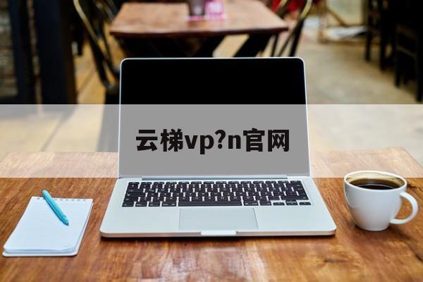 云梯vp?n官网-云梯官网怎么上不去了
